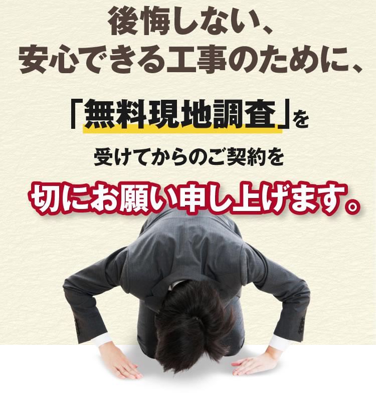 後悔しない、安心できる工事のために、「無料現地調査」を受けてからのご契約を切にお願い申し上げます