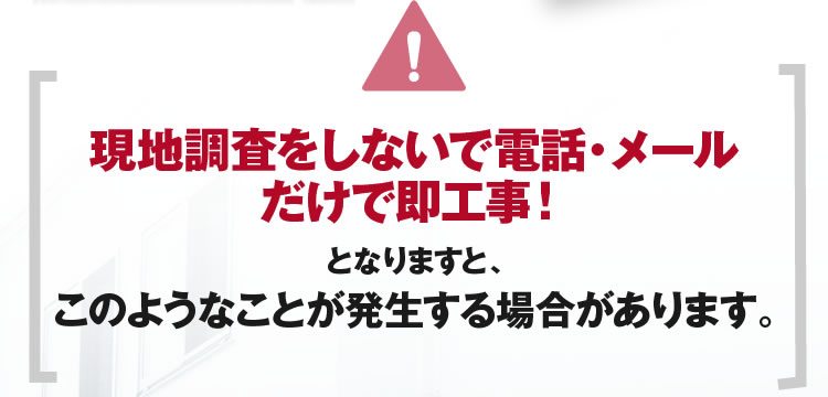 現地調査をしないで電話・メールだけで即工事！となりますと、このようなことが発生する場合があります