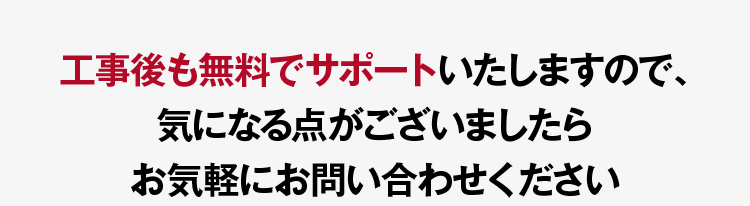 工事後も無料でサポートいたしますので、気になる点がございましたらお気軽にお問い合わせください