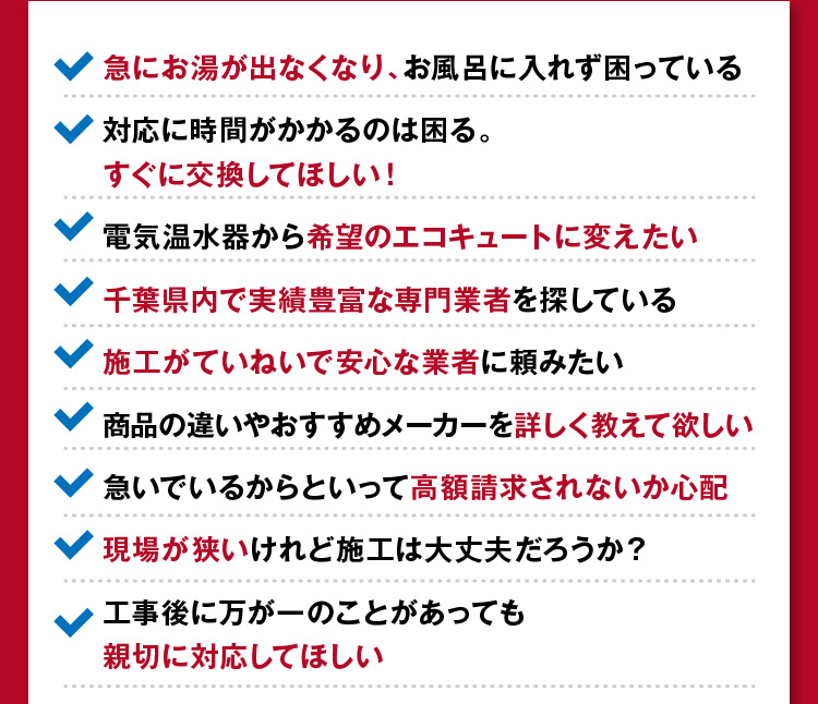 急にお湯が出なくなった/すぐに交換してほしい！/希望のエコキュートに変えたい/施工がていねいで安心な業者/詳しく教えてほしい/高額請求をされないか心配…等