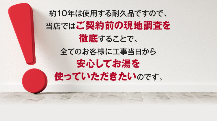 当店ではご契約前の現地調査を徹底することで、安心してお湯を使っていただきたいのです